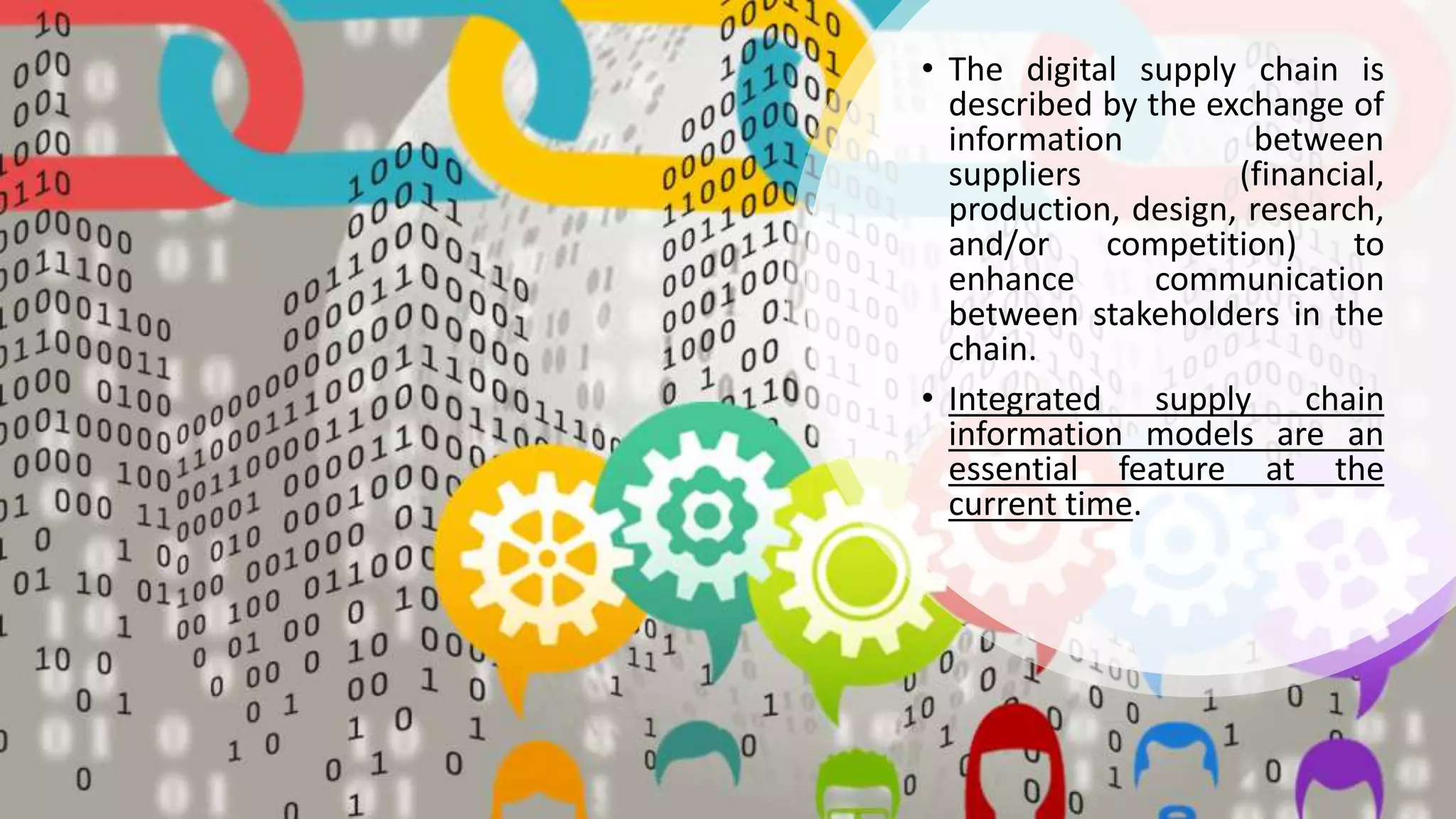 • The digital supply chain is
described by the exchange of
information between
suppliers (financial,
production, design, research,
and/or competition) to
enhance communication
between stakeholders in the
chain.
• Integrated supply chain
information models are an
essential feature at the
current time.
 