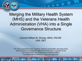 Merging the Military Health System
 (MHS) and the Veterans Health
Administration (VHA) into a Single
      Governance Structure

          Colonel William B. Grimes, MHA, FACHE
                         USA, RET


  The views expressed in this academic research presentation are those of the
    author and do not necessarily reflect the official policy or position of the
             U.S. Government, the Department of Veterans Affairs,
               the Department of Defense, or any of its agencies.
 