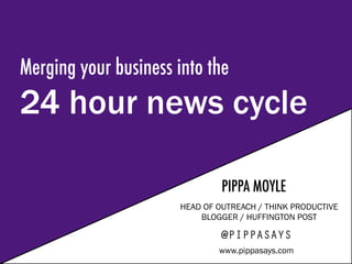 Merging your business into the
24 hour news cycle
PIPPA MOYLE
HEAD OF OUTREACH / THINK PRODUCTIVE
BLOGGER / HUFFINGTON POST
@PIPPASAYS
www.pippasays.com
 