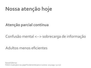 Nossa	
  atenção	
  hoje	
  
	
  
Atenção	
  parcial	
  contínua	
  
	
  
Confusão	
  mental	
  <-­‐-­‐>	
  sobrecarga	
  de	
  informação	
  	
  
	
  
Adultos	
  menos	
  eﬁcientes	
  	
  
Daniel	
  Goleman	
  
FOCO:	
  A	
  atenção	
  e	
  seu	
  papel	
  fundamental	
  para	
  o	
  sucesso.	
  2013	
  (pgs.	
  15	
  a	
  17)	
  
 