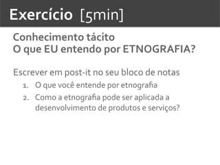 Exercício	
  	
  [5min]	
  
Conhecimento	
  tácito	
  
O	
  que	
  EU	
  entendo	
  por	
  ETNOGRAFIA?	
  
Escrever	
  em	
  post-­‐it	
  no	
  seu	
  bloco	
  de	
  notas	
  
1.  O	
  que	
  você	
  entende	
  por	
  etnograﬁa	
  	
  
2.  Como	
  a	
  etnograﬁa	
  pode	
  ser	
  aplicada	
  a	
  
desenvolvimento	
  de	
  produtos	
  e	
  serviços?	
  	
  
 