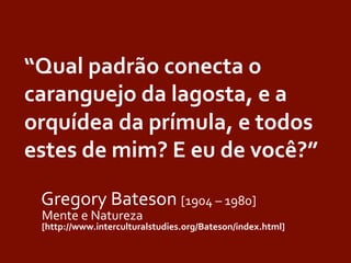 “Qual	
  padrão	
  conecta	
  o	
  
caranguejo	
  da	
  lagosta,	
  e	
  a	
  
orquídea	
  da	
  prímula,	
  e	
  todos	
  
estes	
  de	
  mim?	
  E	
  eu	
  de	
  você?”	
  	
  
	
  	
  
	
  Gregory	
  Bateson	
  [1904	
  –	
  1980]	
  
	
  Mente	
  e	
  Natureza	
  
	
  [http://www.interculturalstudies.org/Bateson/index.html]	
  
 