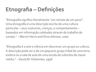 Etnograﬁa	
  –	
  Deﬁnições	
  
“Etnograﬁa	
  signiﬁca	
  literalmente	
  “um	
  retrato	
  de	
  um	
  povo”.	
  
Uma	
  etnograﬁa	
  é	
  uma	
  descrição	
  escrita	
  de	
  uma	
  cultura	
  
particular	
  –	
  seus	
  costumes,	
  crenças,	
  e	
  comportamento	
  –	
  
baseados	
  em	
  informação	
  coletados	
  através	
  de	
  trabalho	
  de	
  
campo.”	
  -­‐-­‐Marvin	
  Harris	
  and	
  Orna	
  Johnson,	
  2000	
  
	
  
“Etnograﬁa	
  é	
  a	
  arte	
  e	
  ciência	
  em	
  descrever	
  um	
  grupo	
  ou	
  cultura.	
  
A	
  descrição	
  pode	
  ser	
  a	
  de	
  um	
  pequeno	
  grupo	
  tribal	
  de	
  uma	
  terra	
  
exótica	
  ou	
  a	
  sala	
  de	
  aula	
  de	
  uma	
  escola	
  de	
  subúrbio	
  de	
  classe	
  
média.”	
  -­‐-­‐David	
  M.	
  Fetterman,	
  1998	
  
 