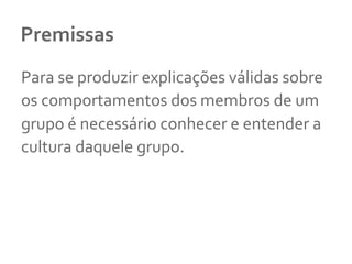 Premissas	
  
Para	
  se	
  produzir	
  explicações	
  válidas	
  sobre	
  
os	
  comportamentos	
  dos	
  membros	
  de	
  um	
  
grupo	
  é	
  necessário	
  conhecer	
  e	
  entender	
  a	
  
cultura	
  daquele	
  grupo.	
  	
  
 