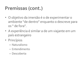 Premissas	
  (cont.)	
  
•  O	
  objetivo	
  da	
  imersão	
  é	
  o	
  de	
  experimentar	
  o	
  
ambiente	
  “de	
  dentro”	
  enquanto	
  o	
  descreve	
  para	
  
os	
  “	
  de	
  fora”.	
  	
  
•  A	
  experiência	
  é	
  similar	
  a	
  de	
  um	
  viajante	
  em	
  um	
  
país	
  estrangeiro	
  
•  Princípios	
  
–  Naturalismo	
  
–  Entendimento	
  
–  Descoberta	
  
 
