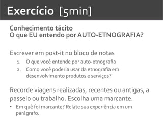 Exercício	
  	
  [5min]	
  
Conhecimento	
  tácito	
  
O	
  que	
  EU	
  entendo	
  por	
  AUTO-­‐ETNOGRAFIA?	
  
Escrever	
  em	
  post-­‐it	
  no	
  bloco	
  de	
  notas	
  
1.  O	
  que	
  você	
  entende	
  por	
  auto-­‐etnograﬁa	
  	
  
2.  Como	
  você	
  poderia	
  usar	
  da	
  etnograﬁa	
  em	
  
desenvolvimento	
  produtos	
  e	
  serviços?	
  
	
  
Recorde	
  viagens	
  realizadas,	
  recentes	
  ou	
  antigas,	
  a	
  
passeio	
  ou	
  trabalho.	
  Escolha	
  uma	
  marcante.	
  	
  
•  Em	
  quê	
  foi	
  marcante?	
  Relate	
  sua	
  experiência	
  em	
  um	
  
parágrafo.	
  	
  
 