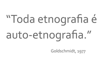 “Toda	
  etnograﬁa	
  é	
  
auto-­‐etnograﬁa.”	
  
	
  	
  
	
   	
   	
   	
   	
   	
   	
   	
   	
  Goldschmidt,	
  1977	
  
 