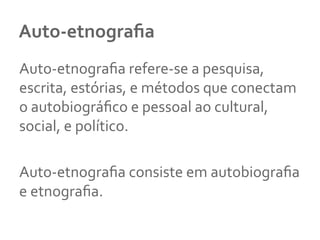 Auto-­‐etnograﬁa	
  
Auto-­‐etnograﬁa	
  refere-­‐se	
  a	
  pesquisa,	
  
escrita,	
  estórias,	
  e	
  métodos	
  que	
  conectam	
  
o	
  autobiográﬁco	
  e	
  pessoal	
  ao	
  cultural,	
  
social,	
  e	
  político.	
  
	
  
Auto-­‐etnograﬁa	
  consiste	
  em	
  autobiograﬁa	
  
e	
  etnograﬁa.	
  
	
  
 