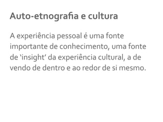 Auto-­‐etnograﬁa	
  e	
  cultura	
  
A	
  experiência	
  pessoal	
  é	
  uma	
  fonte	
  
importante	
  de	
  conhecimento,	
  uma	
  fonte	
  
de	
  ‘insight’	
  da	
  experiência	
  cultural,	
  a	
  de	
  
vendo	
  de	
  dentro	
  e	
  ao	
  redor	
  de	
  si	
  mesmo.	
  
	
  
 