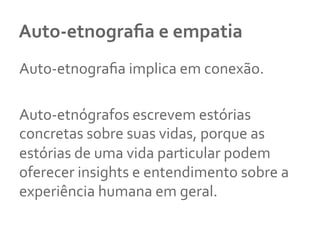 Auto-­‐etnograﬁa	
  e	
  empatia	
  
Auto-­‐etnograﬁa	
  implica	
  em	
  conexão.	
  	
  
	
  
Auto-­‐etnógrafos	
  escrevem	
  estórias	
  
concretas	
  sobre	
  suas	
  vidas,	
  porque	
  as	
  
estórias	
  de	
  uma	
  vida	
  particular	
  podem	
  
oferecer	
  insights	
  e	
  entendimento	
  sobre	
  a	
  
experiência	
  humana	
  em	
  geral.	
  	
  
 
