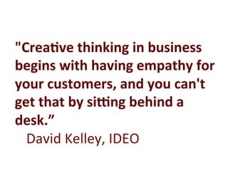 "Crea:ve	
  thinking	
  in	
  business	
  
begins	
  with	
  having	
  empathy	
  for	
  
your	
  customers,	
  and	
  you	
  can't	
  
get	
  that	
  by	
  siCng	
  behind	
  a	
  
desk.”	
  
	
  David	
  Kelley,	
  IDEO	
  
 