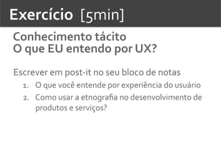 Exercício	
  	
  [5min]	
  
Conhecimento	
  tácito	
  
O	
  que	
  EU	
  entendo	
  por	
  UX?	
  
Escrever	
  em	
  post-­‐it	
  no	
  seu	
  bloco	
  de	
  notas	
  
1.  O	
  que	
  você	
  entende	
  por	
  experiência	
  do	
  usuário	
  	
  
2.  Como	
  usar	
  a	
  etnograﬁa	
  no	
  desenvolvimento	
  de	
  
produtos	
  e	
  serviços?	
  
 