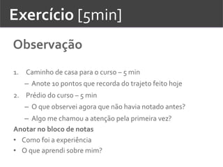 Exercício	
  [5min]	
  
Observação	
  
1.  Caminho	
  de	
  casa	
  para	
  o	
  curso	
  –	
  5	
  min	
  	
  
–  Anote	
  10	
  pontos	
  que	
  recorda	
  do	
  trajeto	
  feito	
  hoje	
  
2.  Prédio	
  do	
  curso	
  –	
  5	
  min	
  
–  O	
  que	
  observei	
  agora	
  que	
  não	
  havia	
  notado	
  antes?	
  	
  
–  Algo	
  me	
  chamou	
  a	
  atenção	
  pela	
  primeira	
  vez?	
  	
  
Anotar	
  no	
  bloco	
  de	
  notas	
  
•  Como	
  foi	
  a	
  experiência	
  	
  
•  O	
  que	
  aprendi	
  sobre	
  mim?	
  	
  	
  
 