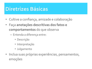 Diretrizes	
  Básicas	
  
•  Cultive	
  a	
  conﬁança,	
  amizade	
  e	
  colaboração	
  	
  
•  Faça	
  anotações	
  descritivas	
  dos	
  fatos	
  e	
  
comportamentos	
  do	
  que	
  observa	
  
–  Entenda	
  a	
  diferença	
  entre:	
  
•  Descrição	
  
•  Interpretação	
  
•  Julgamento	
  	
  
•  Inclua	
  suas	
  próprias	
  experiências,	
  pensamentos,	
  
emoções	
  
 