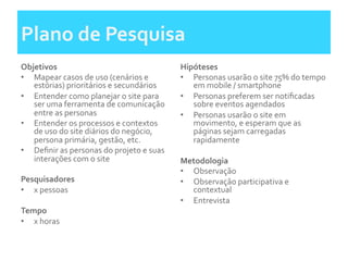 Plano	
  de	
  Pesquisa	
  
Objetivos	
  
•  Mapear	
  casos	
  de	
  uso	
  (cenários	
  e	
  
estórias)	
  prioritários	
  e	
  secundários	
  
•  Entender	
  como	
  planejar	
  o	
  site	
  para	
  
ser	
  uma	
  ferramenta	
  de	
  comunicação	
  
entre	
  as	
  personas	
  	
  
•  Entender	
  os	
  processos	
  e	
  contextos	
  
de	
  uso	
  do	
  site	
  diários	
  do	
  negócio,	
  
persona	
  primária,	
  gestão,	
  etc.	
  	
  
•  Deﬁnir	
  as	
  personas	
  do	
  projeto	
  e	
  suas	
  
interações	
  com	
  o	
  site	
  
	
  	
  
Pesquisadores	
  
•  x	
  pessoas	
  
	
  	
  
Tempo	
  	
  
•  x	
  horas	
  
Hipóteses	
  	
  
•  Personas	
  usarão	
  o	
  site	
  75%	
  do	
  tempo	
  
em	
  mobile	
  /	
  smartphone	
  
•  Personas	
  preferem	
  ser	
  notiﬁcadas	
  
sobre	
  eventos	
  agendados	
  	
  
•  Personas	
  usarão	
  o	
  site	
  em	
  
movimento,	
  e	
  esperam	
  que	
  as	
  
páginas	
  sejam	
  carregadas	
  
rapidamente	
  	
  
	
  	
  
Metodologia	
  
•  Observação	
  	
  
•  Observação	
  participativa	
  e	
  
contextual	
  	
  
•  Entrevista	
  
 
