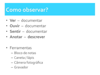 Como	
  observar?	
  	
  
•  Ver	
  	
  –	
  	
  documentar	
  
•  Ouvir	
  	
  –	
  	
  documentar	
  	
  
•  Sentir	
  	
  –	
  	
  documentar	
  	
  	
  
•  Anotar	
  	
  –	
  	
  descrever	
  	
  
•  Ferramentas	
  
–  Bloco	
  de	
  notas	
  	
  
–  Caneta	
  /	
  lápis	
  
–  Câmera	
  fotográﬁca	
  	
  
–  Gravador	
  
 