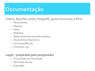 Documentação	
  	
  
Colete,	
  desenhe,	
  anote,	
  fotografe,	
  grave	
  conversas,	
  e	
  ﬁlme	
  
–  Ferramentas	
  	
  
–  Objetos	
  
–  Fotos	
  	
  
–  Websites	
  
–  Material	
  promocional	
  de	
  produtos	
  
–  Orçamentos	
  ﬁnanceiros	
  
–  Correspondências	
  
–  Contratos,	
  etc.	
  
	
  
Legal	
  –	
  preparado	
  pelo	
  pesquisador	
  
–  Privacidade	
  da	
  informação	
  
–  Permissão	
  de	
  uso	
  
–  Copyright	
  
 