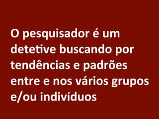 O	
  pesquisador	
  é	
  um	
  
dete:ve	
  buscando	
  por	
  
tendências	
  e	
  padrões	
  
entre	
  e	
  nos	
  vários	
  grupos	
  
e/ou	
  indivíduos	
  
 