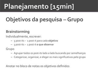 Planejamento	
  [15min]	
  	
  
Objetivos	
  da	
  pesquisa	
  –	
  Grupo	
  	
  
Brainstorming	
  
Individualmente,	
  escrever:	
  
–  5	
  post-­‐its	
  –	
  	
  1	
  post-­‐it	
  para	
  cada	
  objetivo	
  
–  3	
  post-­‐its	
  –	
  	
  1	
  post-­‐it	
  o	
  que	
  observar	
  
Grupo	
  
–  Agrupar	
  todos	
  os	
  post-­‐its	
  lado	
  a	
  lado	
  buscando	
  por	
  semelhanças	
  
–  Categorizar,	
  organizar,	
  e	
  eleger	
  os	
  mais	
  signiﬁcativos	
  pelo	
  grupo	
  
	
  
Anotar	
  no	
  bloco	
  de	
  notas	
  os	
  objetivos	
  deﬁnidos	
  
 