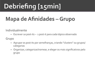 Debrieﬁng	
  [15min]	
  	
  
Mapa	
  de	
  Aﬁnidades	
  –	
  Grupo	
  	
  
Individualmente	
  
–  Escrever	
  10	
  post-­‐its	
  –	
  	
  1	
  post-­‐it	
  para	
  cada	
  tópico	
  observado	
  
Grupo	
  
–  Agrupar	
  os	
  post-­‐its	
  por	
  semelhanças,	
  criando	
  “clusters”	
  ou	
  grupos/
categorias	
  	
  
–  Organizar,	
  categorizar/nomear,	
  e	
  eleger	
  os	
  mais	
  signiﬁcativos	
  pelo	
  
grupo	
  
 