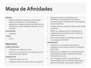 Mapa	
  de	
  Aﬁnidades	
  	
  
Objetivo	
  
•  Método	
  usado	
  para	
  organizar	
  a	
  informação/
dados	
  em	
  categorias	
  e	
  meta-­‐categorias,	
  
agrupá-­‐las	
  em	
  grupos	
  de	
  ideias	
  (ao	
  relacionar	
  as	
  
categorias),	
  e	
  assim	
  identiﬁcar	
  padrões	
  comuns	
  
de	
  ideias.	
  	
  
Participantes	
  
•  4	
  pessoas	
  
Tempo	
  	
  
•  1	
  hora	
  
	
  	
  
PROCESSO	
  
Análise	
  Individual	
  	
  
•  1	
  folha	
  A4	
  /	
  em	
  silêncio	
  /	
  15	
  min	
  
•  Gere	
  de	
  a	
  10	
  a	
  15	
  post-­‐its;	
  uma	
  ideia	
  por	
  post-­‐it;	
  
anote	
  fatos	
  e	
  não	
  opinião	
  	
  
Análise	
  Grupo	
  	
  	
  
•  1	
  folha	
  A4	
  /	
  grupo	
  /	
  30	
  min	
  	
  
•  Coloquem	
  todas	
  as	
  A4	
  lado	
  a	
  lado	
  e	
  comparem	
  
•  Agrupem	
  os	
  post-­‐it	
  semelhantes,	
  por	
  
aﬁnidades,	
  em	
  categorias	
  horizontais	
  (na	
  
mesma	
  categoria,	
  verticalmente;	
  ideia	
  repetida,	
  
horizontalmente)	
  
•  Revejam	
  todas	
  as	
  categorias	
  após	
  usarem	
  todos	
  
os	
  post-­‐its	
  
•  NOTA:	
  se	
  o	
  tempo	
  permitir,	
  reorganizem	
  as	
  
categorias	
  para	
  vislumbrar	
  outros	
  modos	
  de	
  
organizar	
  os	
  grupos	
  
•  Ideias	
  soltas	
  podem	
  ser	
  colocadas	
  abaixo	
  de	
  
uma	
  categoria	
  “SOLTOS”	
  	
  	
  
Interpretação	
  
•  Atribuam	
  um	
  nome	
  para	
  cada	
  grupo	
  de	
  
categoria;	
  se	
  dois	
  nomes	
  servem,	
  os	
  coloquem	
  
lado	
  a	
  lado	
  
•  Relacionem	
  as	
  categorias,	
  buscando	
  possíveis	
  
signiﬁcados	
  e	
  padrões,	
  repetições	
  de	
  ideias,	
  
comportamentos,	
  etc.	
  	
  
•  Em	
  um	
  papel,	
  escrevam	
  suas	
  hipóteses	
  e	
  
interpretações	
  sobre	
  os	
  padrões	
  observados	
  a	
  
partir	
  da	
  atividade:	
  o	
  que	
  podem	
  signiﬁcar?	
  	
  
 