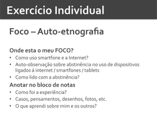 Exercício	
  Individual	
  	
  
Foco	
  –	
  Auto-­‐etnograﬁa	
  
Onde	
  esta	
  o	
  meu	
  FOCO?	
  
•  Como	
  uso	
  smartfone	
  e	
  a	
  Internet?	
  	
  
•  Auto-­‐observação	
  sobre	
  abstinência	
  no	
  uso	
  de	
  dispositivos	
  
ligados	
  á	
  internet	
  /	
  smartfones	
  /	
  tablets	
  
•  Como	
  lido	
  com	
  a	
  abstinência?	
  	
  
Anotar	
  no	
  bloco	
  de	
  notas	
  	
  
•  Como	
  foi	
  a	
  experiência?	
  	
  
•  Casos,	
  pensamentos,	
  desenhos,	
  fotos,	
  etc.	
  	
  
•  O	
  que	
  aprendi	
  sobre	
  mim	
  e	
  os	
  outros?	
  	
  
 