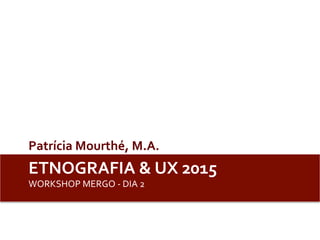 ETNOGRAFIA	
  &	
  UX	
  2015	
  	
  	
  
WORKSHOP	
  MERGO	
  -­‐	
  DIA	
  2	
  
Patrícia	
  Mourthé,	
  M.A.	
  	
  
 