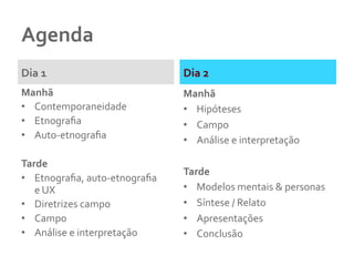 Agenda	
  
Dia	
  1	
  
Manhã	
  
•  Contemporaneidade	
  
•  Etnograﬁa	
  
•  Auto-­‐etnograﬁa	
  
	
  
Tarde	
  
•  Etnograﬁa,	
  auto-­‐etnograﬁa	
  	
  
e	
  UX	
  
•  Diretrizes	
  campo	
  
•  Campo	
  
•  Análise	
  e	
  interpretação	
  	
  
Dia	
  2	
  
Manhã	
  
•  Hipóteses	
  	
  
•  Campo	
  
•  Análise	
  e	
  interpretação	
  	
  
	
  
Tarde	
  
•  Modelos	
  mentais	
  &	
  personas	
  
•  Síntese	
  /	
  Relato	
  
•  Apresentações	
  	
  
•  Conclusão	
  	
  
 