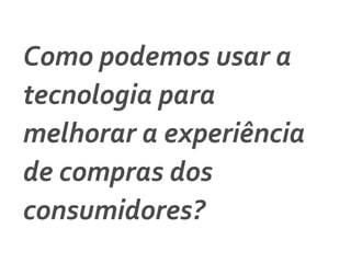 Como	
  podemos	
  usar	
  a	
  
tecnologia	
  para	
  
melhorar	
  a	
  experiência	
  
de	
  compras	
  dos	
  
consumidores?	
  	
  
 