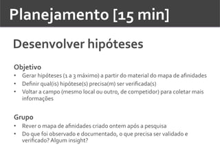 Planejamento	
  [15	
  min]	
  	
  	
  	
  
Desenvolver	
  hipóteses	
  
Objetivo	
  
•  Gerar	
  hipóteses	
  (1	
  a	
  3	
  máximo)	
  a	
  partir	
  do	
  material	
  do	
  mapa	
  de	
  aﬁnidades	
  
•  Deﬁnir	
  qual(is)	
  hipótese(s)	
  precisa(m)	
  ser	
  veriﬁcada(s)	
  
•  Voltar	
  a	
  campo	
  (mesmo	
  local	
  ou	
  outro,	
  de	
  competidor)	
  para	
  coletar	
  mais	
  
informações	
  	
  
	
  
Grupo	
  
•  Rever	
  o	
  mapa	
  de	
  aﬁnidades	
  criado	
  ontem	
  após	
  a	
  pesquisa	
  
•  Do	
  que	
  foi	
  observado	
  e	
  documentado,	
  o	
  que	
  precisa	
  ser	
  validado	
  e	
  
veriﬁcado?	
  Algum	
  insight?	
  	
  
 