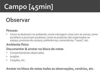 Campo	
  [45min]	
  	
  
Observar	
  
Pessoas	
  
•  Como	
  se	
  deslocam	
  no	
  ambiente;	
  como	
  interagem	
  umas	
  com	
  as	
  outras;	
  como	
  
escolhem	
  e	
  priorizam	
  produtos;	
  como	
  os	
  produtos	
  são	
  organizados	
  no	
  
espaço;	
  processo	
  de	
  compra;	
  preferências;	
  comentários;	
  “casos”;	
  etc.	
  	
  
Ambiente	
  físico	
  	
  
Documentar	
  &	
  anotar	
  no	
  bloco	
  de	
  notas	
  
•  Comportamentos	
  observados	
  
•  Insights	
  
•  Citações,	
  etc.	
  	
  
	
  
Anotar	
  no	
  bloco	
  de	
  notas	
  todas	
  as	
  observações,	
  cenários,	
  etc.	
  	
  
 