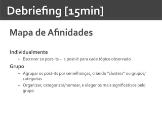 Debrieﬁng	
  [15min]	
  	
  
Mapa	
  de	
  Aﬁnidades	
  
Individualmente	
  
–  Escrever	
  10	
  post-­‐its	
  –	
  	
  1	
  post-­‐it	
  para	
  cada	
  tópico	
  observado	
  
Grupo	
  
–  Agrupar	
  os	
  post-­‐its	
  por	
  semelhanças,	
  criando	
  “clusters”	
  ou	
  grupos/
categorias	
  	
  
–  Organizar,	
  categorizar/nomear,	
  e	
  eleger	
  os	
  mais	
  signiﬁcativos	
  pelo	
  
grupo	
  
 