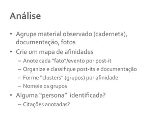 Análise	
  	
  
•  Agrupe	
  material	
  observado	
  (caderneta),	
  
documentação,	
  fotos	
  
•  Crie	
  um	
  mapa	
  de	
  aﬁnidades	
  
–  Anote	
  cada	
  “fato”/evento	
  por	
  post-­‐it	
  
–  Organize	
  e	
  classiﬁque	
  post-­‐its	
  e	
  documentação	
  
–  Forme	
  “clusters”	
  (grupos)	
  por	
  aﬁnidade	
  
–  Nomeie	
  os	
  grupos	
  	
  
•  Alguma	
  “persona”	
  	
  identiﬁcada?	
  	
  
–  Citações	
  anotadas?	
  	
  
 
