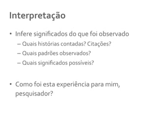 Interpretação	
  
•  Infere	
  signiﬁcados	
  do	
  que	
  foi	
  observado	
  	
  
– Quais	
  histórias	
  contadas?	
  Citações?	
  	
  
– Quais	
  padrões	
  observados?	
  
– Quais	
  signiﬁcados	
  possíveis?	
  	
  
•  Como	
  foi	
  esta	
  experiência	
  para	
  mim,	
  
pesquisador?	
  	
  
 