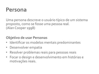 Persona	
  
Uma	
  persona	
  descreve	
  o	
  usuário	
  típico	
  de	
  um	
  sistema	
  
proposto,	
  como	
  se	
  fosse	
  uma	
  pessoa	
  real.	
  	
  
(Alan	
  Cooper	
  1998)	
  
	
  
Objetivo	
  de	
  usar	
  Personas	
  
•  Identiﬁcar	
  os	
  modelos	
  mentais	
  predominantes	
  
•  Desenvolver	
  empatia	
  	
  
•  Resolver	
  problemas	
  reais	
  para	
  pessoas	
  reais	
  	
  
•  Focar	
  o	
  design	
  e	
  desenvolvimento	
  em	
  histórias	
  e	
  
motivações	
  reais.	
  	
  
 