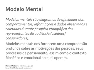 Modelo	
  Mental	
  
Modelos	
  mentais	
  são	
  diagramas	
  de	
  aﬁnidades	
  dos	
  
comportamentos,	
  informações	
  e	
  dados	
  observados	
  e	
  
coletados	
  durante	
  pesquisa	
  etnográﬁca	
  dos	
  
representantes	
  da	
  audiência	
  (usuários/
consumidores).	
  
Modelos	
  mentais	
  nos	
  fornecem	
  uma	
  compreensão	
  
profunda	
  sobre	
  as	
  motivações	
  das	
  pessoas,	
  seus	
  
processos	
  de	
  pensamento,	
  assim	
  como	
  o	
  contexto	
  
ﬁlosóﬁco	
  e	
  emocional	
  no	
  qual	
  operam.	
  	
  
Mental	
  Models	
  by	
  Indi	
  Young	
  (pg.	
  3)	
  
Rosenfeld	
  Media,	
  2008;	
  version	
  1.1	
  	
  
 