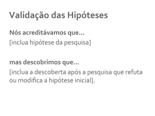 Validação	
  das	
  Hipóteses	
  
Nós	
  acreditávamos	
  que...	
  	
  
[inclua	
  hipótese	
  da	
  pesquisa]	
  	
  
	
  	
  
mas	
  descobrimos	
  que...	
  	
  
[inclua	
  a	
  descoberta	
  após	
  a	
  pesquisa	
  que	
  refuta	
  
ou	
  modiﬁca	
  a	
  hipótese	
  inicial].	
  
	
  
 
