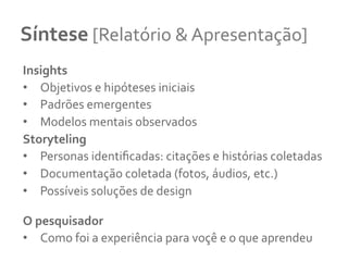 Síntese	
  [Relatório	
  &	
  Apresentação]	
  	
  
Insights	
  
•  Objetivos	
  e	
  hipóteses	
  iniciais	
  
•  Padrões	
  emergentes	
  	
  
•  Modelos	
  mentais	
  observados	
  
Storyteling	
  	
  
•  Personas	
  identiﬁcadas:	
  citações	
  e	
  histórias	
  coletadas	
  
•  Documentação	
  coletada	
  (fotos,	
  áudios,	
  etc.)	
  	
  
•  Possíveis	
  soluções	
  de	
  design	
  
O	
  pesquisador	
  
•  Como	
  foi	
  a	
  experiência	
  para	
  voçê	
  e	
  o	
  que	
  aprendeu	
  
 