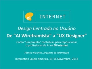 Design	
  Centrado	
  no	
  Usuário	
  
De	
  “AI	
  Wireframista”	
  a	
  “UX	
  Designer”	
  	
  
Como	
  “um	
  projeto”	
  contribuiu	
  para	
  reposicionar	
  	
  
o	
  proﬁssional	
  de	
  AI	
  na	
  Oi	
  Internet	
  
	
  
Patricia	
  Mourthé,	
  Arquiteta	
  da	
  Informação	
  	
  
	
  
Interacon	
  South	
  America,	
  13-­‐16	
  Novembro,	
  2013	
  	
  
 