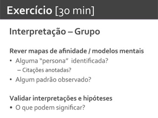 Exercício	
  [30	
  min]	
  	
  
Interpretação	
  –	
  Grupo	
  	
  	
  	
  
Rever	
  mapas	
  de	
  aﬁnidade	
  /	
  modelos	
  mentais	
  
•  Alguma	
  “persona”	
  	
  identiﬁcada?	
  	
  
– Citações	
  anotadas?	
  	
  
•  Algum	
  padrão	
  observado?	
  
	
  
Validar	
  interpretações	
  e	
  hipóteses	
  
•  O	
  que	
  podem	
  signiﬁcar?	
  	
  
 