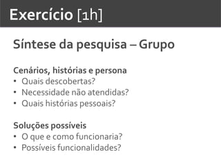 Exercício	
  [1h]	
  	
  
Síntese	
  da	
  pesquisa	
  –	
  Grupo	
  	
  
Cenários,	
  histórias	
  e	
  persona	
  
•  Quais	
  descobertas?	
  
•  Necessidade	
  não	
  atendidas?	
  	
  
•  Quais	
  histórias	
  pessoais?	
  	
  
	
  
Soluções	
  possíveis	
  
•  O	
  que	
  e	
  como	
  funcionaria?	
  	
  
•  Possíveis	
  funcionalidades?	
  	
  
 