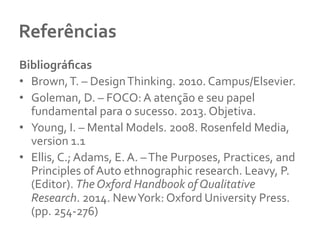 Referências 	
  
Bibliográﬁcas	
  
•  Brown,	
  T.	
  –	
  Design	
  Thinking.	
  2010.	
  Campus/Elsevier.	
  	
  
•  Goleman,	
  D.	
  –	
  FOCO:	
  A	
  atenção	
  e	
  seu	
  papel	
  
fundamental	
  para	
  o	
  sucesso.	
  2013.	
  Objetiva.	
  	
  
•  Young,	
  I.	
  –	
  Mental	
  Models.	
  2008.	
  Rosenfeld	
  Media,	
  
version	
  1.1	
  
•  Ellis,	
  C.;	
  Adams,	
  E.	
  A.	
  –	
  The	
  Purposes,	
  Practices,	
  and	
  
Principles	
  of	
  Auto	
  ethnographic	
  research.	
  Leavy,	
  P.	
  
(Editor).	
  The	
  Oxford	
  Handbook	
  of	
  Qualitative	
  
Research.	
  2014.	
  New	
  York:	
  Oxford	
  University	
  Press.	
  
(pp.	
  254-­‐276)	
  
 
