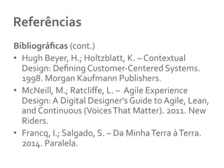 Referências 	
  
Bibliográﬁcas	
  (cont.)	
  
•  Hugh	
  Beyer,	
  H.;	
  Holtzblatt,	
  K.	
  –	
  Contextual	
  
Design:	
  Deﬁning	
  Customer-­‐Centered	
  Systems.	
  
1998.	
  Morgan	
  Kaufmann	
  Publishers.	
  	
  
•  McNeill,	
  M.;	
  Ratcliﬀe,	
  L.	
  –	
  	
  Agile	
  Experience	
  
Design:	
  A	
  Digital	
  Designer's	
  Guide	
  to	
  Agile,	
  Lean,	
  
and	
  Continuous	
  (Voices	
  That	
  Matter).	
  2011.	
  New	
  
Riders.	
  	
  
•  Francq,	
  I.;	
  Salgado,	
  S.	
  –	
  Da	
  Minha	
  Terra	
  à	
  Terra.	
  
2014.	
  Paralela.	
  	
  
 