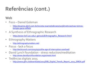 Referências	
  (cont.)	
  	
  
Web	
  	
  
•  Foco	
  –	
  Daniel	
  Goleman	
  
–  http://exame.abril.com.br/revista-­‐exame/edicoes/1056/noticias/nao-­‐temos-­‐
tempo-­‐para-­‐reﬂetir	
  
•  A	
  Synthesis	
  of	
  Ethnographic	
  Research	
  
–  http://www-­‐bcf.usc.edu/~genzuk/Ethnographic_Research.html	
  
•  Ethnography	
  Matters	
  
–  http://ethnographymatters.net/	
  
•  Focus	
  -­‐	
  lack	
  o	
  focus	
  	
  
–  http://techcrunch.com/2015/03/17/the-­‐age-­‐of-­‐interruption-­‐overload/	
  
•  David	
  Lynch	
  foundation	
  -­‐	
  stress	
  reduction/meditation	
  	
  
–  http://www.davidlynchfoundation.org/schools.html	
  
•  Tedências	
  digitais	
  2015	
  
–  http://www.gfm.ch/downloads/2015/DIB_Digital_Trends_Report_2015_EMEA.pdf	
  
 