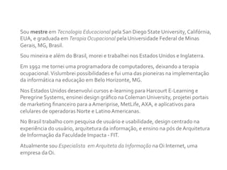 Sou	
  mestre	
  em	
  Tecnologia	
  Educacional	
  pela	
  San	
  Diego	
  State	
  University,	
  Califórnia,	
  
EUA,	
  e	
  graduada	
  em	
  Terapia	
  Ocupacional	
  pela	
  Universidade	
  Federal	
  de	
  Minas	
  
Gerais,	
  MG,	
  Brasil.	
  	
  
Sou	
  mineira	
  e	
  além	
  do	
  Brasil,	
  morei	
  e	
  trabalhei	
  nos	
  Estados	
  Unidos	
  e	
  Inglaterra.	
  	
  
Em	
  1992	
  me	
  tornei	
  uma	
  programadora	
  de	
  computadores,	
  deixando	
  a	
  terapia	
  
ocupacional.	
  Vislumbrei	
  possibilidades	
  e	
  fui	
  uma	
  das	
  pioneiras	
  na	
  implementação	
  
da	
  informática	
  na	
  educação	
  em	
  Belo	
  Horizonte,	
  MG.	
  	
  
Nos	
  Estados	
  Unidos	
  desenvolvi	
  cursos	
  e-­‐learning	
  para	
  Harcourt	
  E-­‐Learning	
  e	
  
Peregrine	
  Systems,	
  ensinei	
  design	
  gráﬁco	
  na	
  Coleman	
  University,	
  projetei	
  portais	
  
de	
  marketing	
  ﬁnanceiro	
  para	
  a	
  Ameriprise,	
  MetLife,	
  AXA,	
  e	
  aplicativos	
  para	
  
celulares	
  de	
  operadoras	
  Norte	
  e	
  Latino	
  Americanas.	
  	
  
No	
  Brasil	
  trabalho	
  com	
  pesquisa	
  de	
  usuário	
  e	
  usabilidade,	
  design	
  centrado	
  na	
  
experiência	
  do	
  usuário,	
  arquitetura	
  da	
  informação,	
  e	
  ensino	
  na	
  pós	
  de	
  Arquitetura	
  
de	
  Informação	
  da	
  Faculdade	
  Impacta	
  -­‐	
  FIT.	
  	
  
Atualmente	
  sou	
  Especialista	
  	
  em	
  Arquiteta	
  da	
  Informação	
  na	
  Oi	
  Internet,	
  uma	
  
empresa	
  da	
  Oi.	
  	
  
 