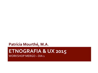 ETNOGRAFIA	
  &	
  UX	
  2015	
  	
  	
  
WORKSHOP	
  MERGO	
  –	
  DIA	
  1	
  
Patrícia	
  Mourthé,	
  M.A.	
  	
  
 
