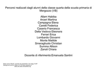 Percorsi realizzati dagli alunni della classe quarta della scuola primaria di Mergozzo (VB) Allam Habiba Arceri Martina Campagna Elena  Caretti Federica Caserio Francesca Della Vedova Eleonora Ferrari Erica Lombardo Giovanni Monte Matilde Smeragliuolo Christian Summa Allison Zanoli Chiara Docente di riferimento:Emanuela Santini Music sorce: Mozart, concerto per pianoforte in do magg. K.467 Background source: slides (1) e (9) www.mergozzo.it    slide (24) www.montorfano.org 