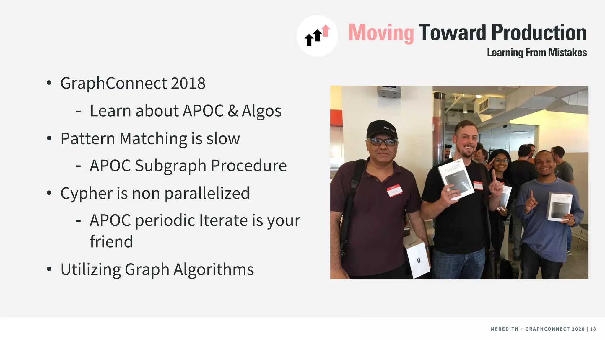 MEREDITH + CLIENT NAME | 18MEREDITH + CLIENT NAME | 18MEREDITH + GRAPHCONNECT 2020 | 18
Moving Toward Production
• GraphConnect 2018
⁃ Learn about APOC & Algos
• Pattern Matching is slow
⁃ APOC Subgraph Procedure
• Cypher is non parallelized
⁃ APOC periodic Iterate is your
friend
• Utilizing Graph Algorithms
LearningFromMistakes
 