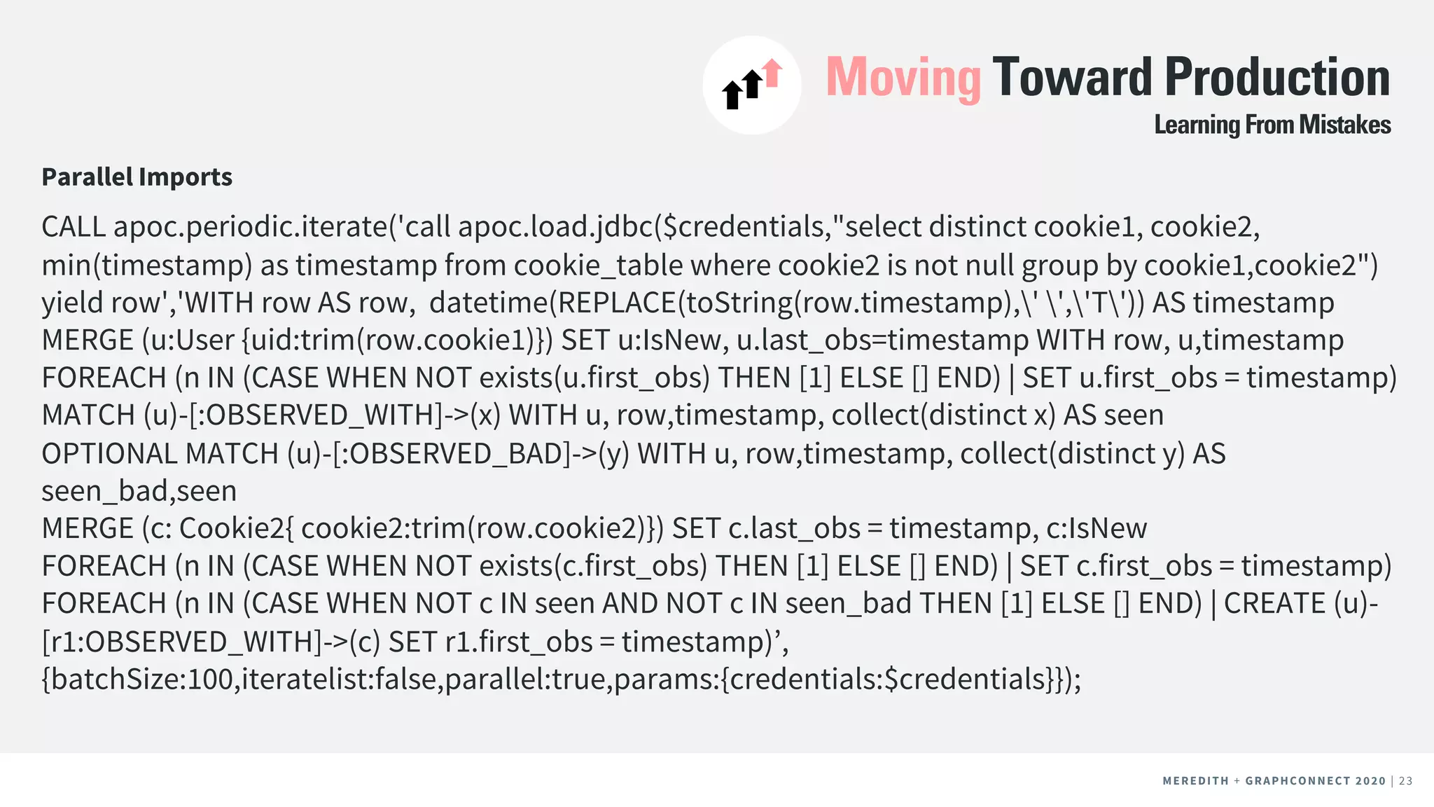 MEREDITH + CLIENT NAME | 23MEREDITH + CLIENT NAME | 23MEREDITH + GRAPHCONNECT 2020 | 23
Moving Toward Production
Parallel Imports
CALL apoc.periodic.iterate('call apoc.load.jdbc($credentials,"select distinct cookie1, cookie2,
min(timestamp) as timestamp from cookie_table where cookie2 is not null group by cookie1,cookie2")
yield row','WITH row AS row, datetime(REPLACE(toString(row.timestamp),' ','T')) AS timestamp
MERGE (u:User {uid:trim(row.cookie1)}) SET u:IsNew, u.last_obs=timestamp WITH row, u,timestamp
FOREACH (n IN (CASE WHEN NOT exists(u.first_obs) THEN [1] ELSE [] END) | SET u.first_obs = timestamp)
MATCH (u)-[:OBSERVED_WITH]->(x) WITH u, row,timestamp, collect(distinct x) AS seen
OPTIONAL MATCH (u)-[:OBSERVED_BAD]->(y) WITH u, row,timestamp, collect(distinct y) AS
seen_bad,seen
MERGE (c: Cookie2{ cookie2:trim(row.cookie2)}) SET c.last_obs = timestamp, c:IsNew
FOREACH (n IN (CASE WHEN NOT exists(c.first_obs) THEN [1] ELSE [] END) | SET c.first_obs = timestamp)
FOREACH (n IN (CASE WHEN NOT c IN seen AND NOT c IN seen_bad THEN [1] ELSE [] END) | CREATE (u)-
[r1:OBSERVED_WITH]->(c) SET r1.first_obs = timestamp)’,
{batchSize:100,iteratelist:false,parallel:true,params:{credentials:$credentials}});
LearningFromMistakes
 