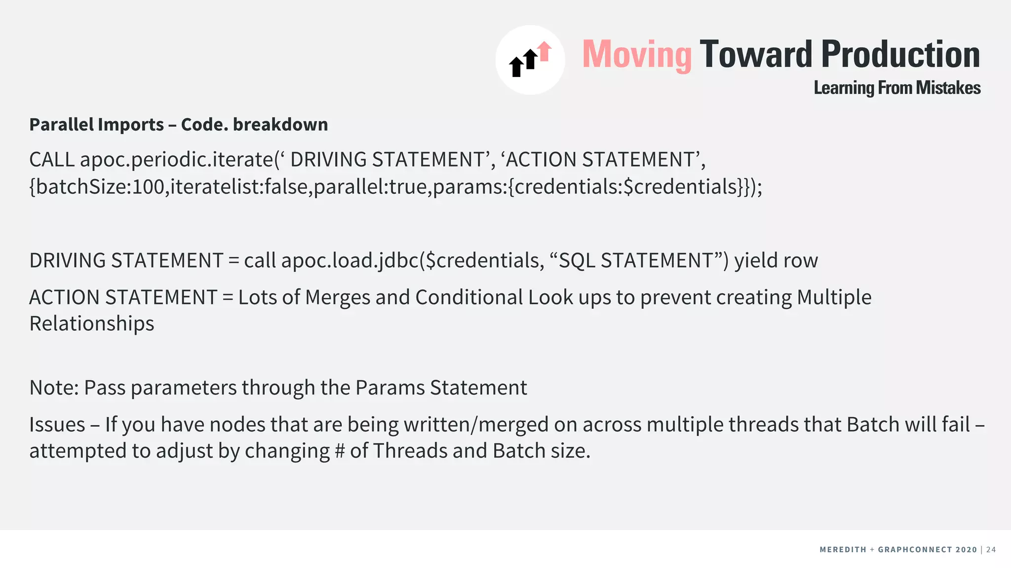 MEREDITH + CLIENT NAME | 24MEREDITH + CLIENT NAME | 24MEREDITH + GRAPHCONNECT 2020 | 24
Moving Toward Production
Parallel Imports – Code. breakdown
CALL apoc.periodic.iterate(‘ DRIVING STATEMENT’, ‘ACTION STATEMENT’,
{batchSize:100,iteratelist:false,parallel:true,params:{credentials:$credentials}});
DRIVING STATEMENT = call apoc.load.jdbc($credentials, “SQL STATEMENT”) yield row
ACTION STATEMENT = Lots of Merges and Conditional Look ups to prevent creating Multiple
Relationships
Note: Pass parameters through the Params Statement
Issues – If you have nodes that are being written/merged on across multiple threads that Batch will fail –
attempted to adjust by changing # of Threads and Batch size.
LearningFromMistakes
 
